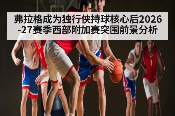 弗拉格成为独行侠持球核心后2026-27赛季西部附加赛突围前景分析